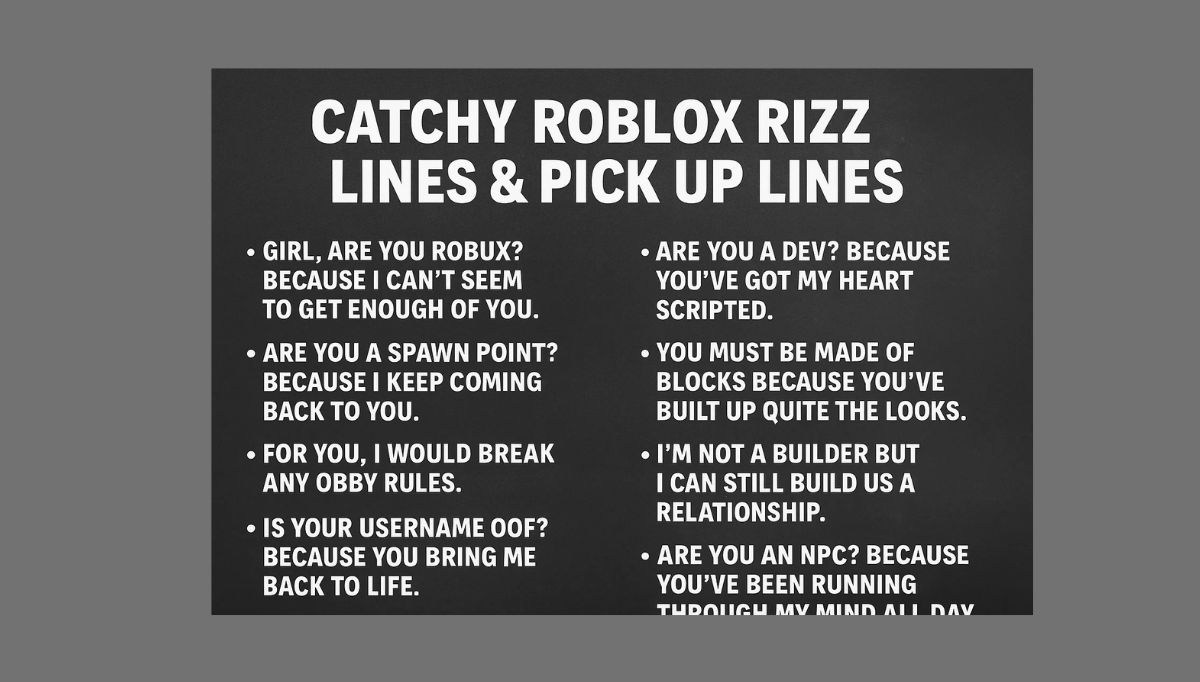 20 Catchy Roblox Rizz Lines & Pick Up Lines to Charm Your Way to Success Ever felt shy or out of words while chatting with someone cool on Roblox? Don’t worry we’ve all been there. That’s where catchy Roblox rizz lines come in! Whether you’re looking to break the ice, make someone smile, or just stand out on the server, a good pick-up line can go a long way. In the world of avatars and emotes, your words are your charm. This guide is packed with fun, flirty, and Roblox pick up lines to help you connect with confidence. Top 20 Roblox Rizz Lines Saying the right thing at the right time can seriously make you stand out on Roblox. A bit of clever humor or a playful line can leave a lasting impression. This list of rizz lines is made for teens and young adults who want to keep things fun and flirty. Match the vibe, keep it real, and let your personality shine through. You must be made of Robux because you’ve got serious value Are you a game pass? Because I’d pay just to talk to you You make my heart lag every time you log in Are we in Bloxburg? Because this feels like a dream house moment I’d respawn a thousand times just to meet you again You must be a legendary drop because I wasn’t expecting someone this rare Is it me or did the server just get a lot cooler You’re better than any limited item I’ve ever owned I don’t need admin commands to know you’re special Even my avatar blushed when you joined the game I thought I had all the badges, but I’m missing the one for meeting you Are we in the same squad? Because our chemistry is unbeatable You’ve got more sparkle than my best inventory items You’re the reason I never want to log out If I could favorite a player, you’d be at the top I must be glitching because I can’t stop looking at you Are you an obby? Because getting through to you is a fun challenge You turned this casual game into something unforgettable I’d trade all my skins just to hear you say hi again Our chat might be pixelated, but the vibe is crystal clear Cheesy Roblox Pick Up Lines Are you a spawn point because I keep showing up where you are You must be made of Robux because you're too valuable to miss Is your name Lag because you make my heart skip a beat You’re rarer than a Dominus in a starter crate Are we in build mode because I think we just made a connection My heart respawns every time I see your avatar You must be a VIP server because this feels too exclusive I’d give up my rarest skin just to dance with you You don’t need shaders to shine Are you a script because you just triggered all my emotions You’ve got better stats than any player I’ve met Are we in the same lobby or is this just fate You’re smoother than my FPS on ultra settings I fell for you faster than gravity in a Roblox obby You’re the only item in my wish list You’re more fun than any minigame I’ve played I never knew matchmaking could actually match me with someone perfect If this were a tycoon, I’d invest all my time in you You make my heart race faster than a speed coil You’re the best update to ever hit my game Best Roblox Pick Up Lines That Work Are you a spawn point because I keep coming back to you You must be made of Robux because you're priceless Are we in the same lobby or is this fate You light up the server like a glowing power-up I’d cross every obby just to be on your team You’re the best thing I’ve unlocked in this game I don’t need a teleport tool to be near you Are you a VIP pass because you just made my day special You build better vibes than any Tycoon My heart loads faster when you’re around You must have admin powers because you’ve taken control of my heart If you were an update, you'd be the best patch ever Are you my daily reward because I look forward to seeing you every day You’ve got better stats than any game I’ve played If this server had love points, you'd max them out I never believed in game chemistry until I met you You’re the real reason I log in every day Are we teaming up because we just clicked You're smoother than a lag-free server If I had to choose between Robux and you, I'd pick you every time Get Rishabhboss’s stories in your inbox Be the first to read Rishabhboss’s latest drops Get fresh stories from Rishabhboss straight to your inbox Don’t miss a single update from the Rizz master himself Rishabhboss’s next big story could land right in your inbox Stay ahead with exclusive content from Rishabhboss Discover hidden gems from Rishabhboss before anyone else Get weekly doses of charm and wit from Rishabhboss Never miss a fire rizz line again The coolest content from Rishabhboss sent directly to you Rishabhboss’s inbox club is where legends hang out Direct access to the smoothest lines and latest stories Want daily rizz inspiration Get it from Rishabhboss Be inbox buddies with the king of pickup lines Let Rishabhboss upgrade your flirt game one email at a time Get the realest Roblox rizz before it hits the timeline Rizz lines tips and stories curated just for you Join the inner circle of Rishabhboss fans Swipe smooth with inbox magic from Rishabhboss Your inbox deserves some daily charm Sub to Rishabhboss and turn boring emails into pure fun Roblox pick-up lines for real fans (funny, clever, and flirty ideas) Are you a game dev because you just coded your way into my heart You’re the only one I’d share my Robux with Our chemistry is stronger than my WiFi signal You must be a pro builder because you just built a place in my heart Even my inventory isn’t as full as my feelings for you Are you a leaderboard because you’re always on top of my mind You’re more epic than a rare item drop If we were in an obby I’d fall for you every time I didn’t believe in perfect matchmaking until I met you in-game You’re smoother than a lag-free update If this was a tycoon I’d invest all my time in you Are we on the same team because you just captured my flag You don’t need admin commands to make my heart follow Your vibe is rarer than a Dominus in a free crate I’d quit grinding just to spend time in your server My respawn point would be right next to you Are you a script because you’ve automated all my emotions You’re the plot twist I never saw coming in this story mode Playing with you feels like a daily login bonus You don’t need shaders to shine the way you do Funniest Roblox pick-up lines Are you a lag spike because you just froze my heart You must be a hacker because you just stole my attention My love for you loads faster than this server Are you a noob because you just fell for me You crash my game but fix my heart If cuteness was a stat you’d be maxed out I’d glitch just to stay in your server You’re more rare than a Dominus hat I don’t need a teleport pad to fall for you Are you my daily login reward because I can’t miss a day My heart’s got better ping when you’re near You must be a bug because you’re messing with my system I’d trade all my Robux just to hear you say hi Are you a VIP server because you’re one of a kind You make me want to stop farming and start flirting You’re the only upgrade I need in this game This chat’s hotter than a lava obby If I were a dev I’d script us together You turned my solo game into a love story Even my blocky avatar is blushing right now Best Roblox rizz lines Are you a rare skin because everyone’s trying to get to you You make every server feel like a private VIP hangout I must be lagging because time slows down around you You’re the update I didn’t know I needed If I had admin commands I’d spawn next to you every time You’re the reason I keep hitting play again I’d trade my whole inventory just to be in your lobby Are you a badge because you’ve got me feeling accomplished Your smile hits harder than a power-up You’ve got better stats than any player I’ve met You turned my solo queue into a duo match You’re not just a player you’re the whole leaderboard My game crashes every time you leave Are we a perfect match or just great matchmaking You’re smoother than any emote I’ve got I don’t need Robux when I’ve got your attention Our chat logs should be a highlight reel You spawn confidence in me every time you talk Are you a builder because you just constructed a path to my heart One session with you feels like the best round I’ve ever played Pick-up lines for Roblox You must be made of Robux because you’re worth everything Are you my spawn point because I keep coming back to you I’d cross every obby just to be on your team Your smile shines brighter than any glowing item You’re the VIP pass to my heart Are you an upgrade because you just boosted my mood My heart respawns every time you join the game I didn’t need a map to find you, it was destiny Are you an emote because you make me feel something You’re the best thing that’s ever entered my server You’re not a glitch, you’re the real deal My world loads better when you’re around I’d trade my whole backpack just to talk to you You make this server feel like home Are you a build mode tool because you just fixed my day I never rage quit when you’re on my team You’re rarer than a shiny limited item Playing with you feels like winning every round You’re the highlight of my Roblox session I’d go AFK in your heart forever How to Use Roblox Rizz Lines Using Roblox rizz lines isn’t just about saying something cool, it's about timing, confidence, and reading the vibe. Here’s how to make your lines hit just right: Wait for the right moment: Don’t drop a rizz line out of nowhere. Let the convo build a bit first. Match the energy: If they’re joking around, playful lines work. If they’re chill, keep it low-key. Be confident but chill: Say it like you mean it, but don’t overdo it. Cocky is a turn-off, confidence is charming. Know your audience: Some players love funny lines, others prefer smooth ones. Pay attention to what they vibe with. Practice and adjust: If a line flops, no big deal. Try another! It’s all about learning what works for your style. Frequently asked questions What is the cheapest Robux? The cheapest Robux bundle is usually 400 Robux for $4.99 on the official Roblox platform. What's the oldest Roblox? Roblox was officially launched in 2006, but its beta version, originally called Dynablocks, began development in 2004. What's the rarest Roblox? The rarest Roblox items include Dominus Empyreus, the Red Valk, and special event-only hats with limited release numbers. How do you sell Robux for cash? You need a Roblox Premium membership and DevEx access to exchange Robux for real money through the Developer Exchange. Why is my Roblox dark? Roblox may be in Dark Mode by your settings, or it could be a theme or visual bug. Check preferences. Is Roblox losing money? Roblox reports operating losses but grows in user base and revenue. It's investing heavily in platform development and expansion. How to be the best at Roblox? Play consistently, choose games you enjoy, learn game mechanics, join communities, and customize your avatar for personal style and branding. conclusion Roblox isn’t just a game, it's a whole universe of creativity, connection, and fun. Whether you’re chasing rare items, dropping clever Roblox pick-up lines, or wondering who’s got the most Robux, there’s always something new to discover. From customizing your avatar to mastering the best games, every moment on Roblox is a chance to level up your skills and your social game. And with all the insider tips, fun facts, and rizz lines shared here, you’re ready to stand out.